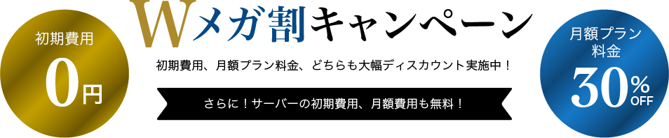 Wメガ割キャンペーン 初期費用、月額プラン料金、どちらも大幅ディスカウント実施中！ 初期費用0円 月額プラン料金30%OFF さらに！サーバーの初期費用、月額費用も無料！