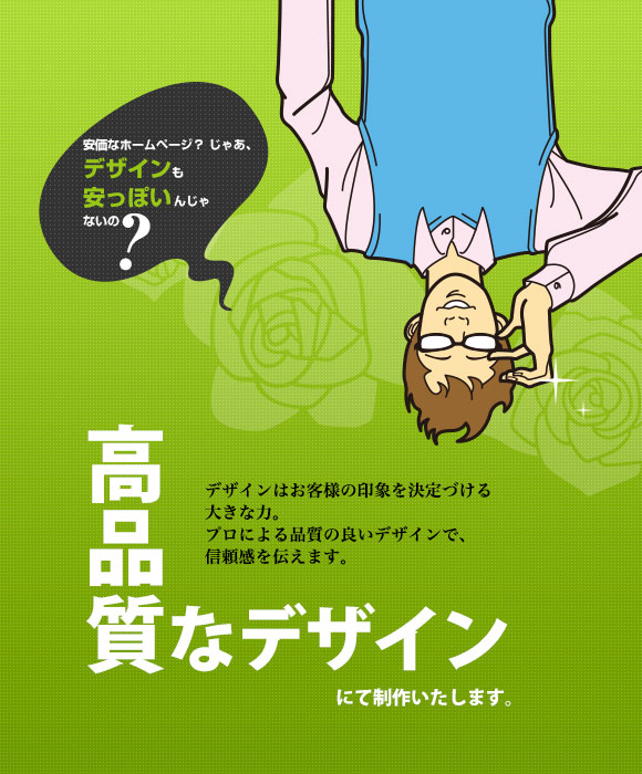 安価なホームページ？ じゃあ、デザインも安っぽいんじゃないの? 高品質なデザインにて制作いたします。 デザインはお客様の印象を決定づける大きな力。プロによる品質の良いデザインで、信頼感を伝えます。