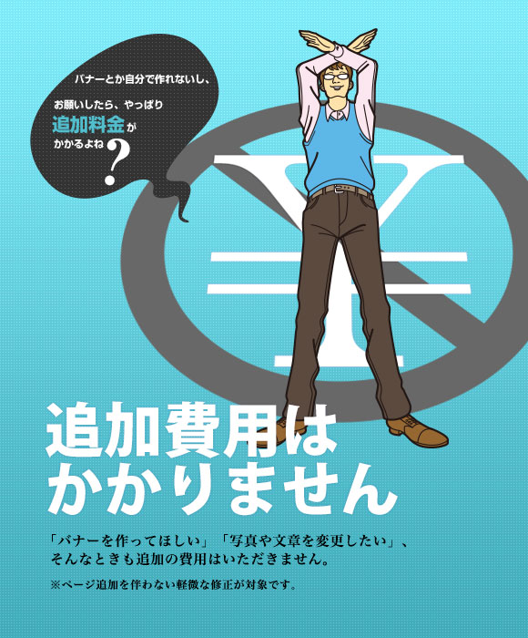 バナーとか自分で作れないし、お願いしたら、やっぱり追加料金がかかるよね? 追加費用はかかりません「バナーを作ってほしい」「写真や文章を変更したい」、そんなときも追加の費用はいただきません。 ※ページ追加を伴わない軽微な修正が対象です。