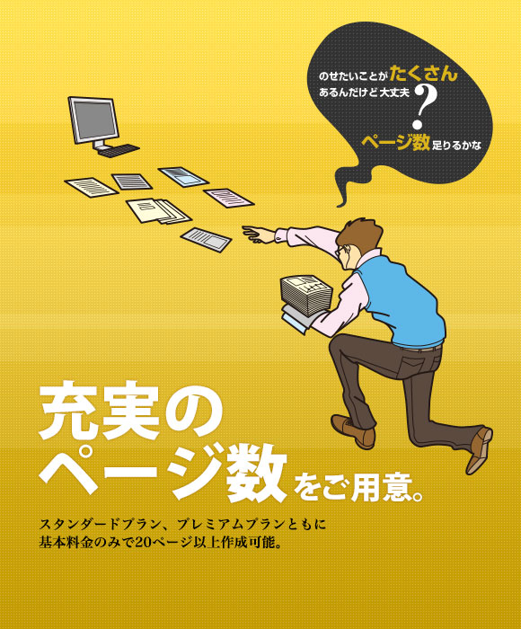 のせたいことがたくさんあるんだけど大丈夫? ページ数足りるかな 充実のページ数をご用意。 スタンダードプラン、プレミアムプランともに基本料金のみで20ページ以上作成可能。