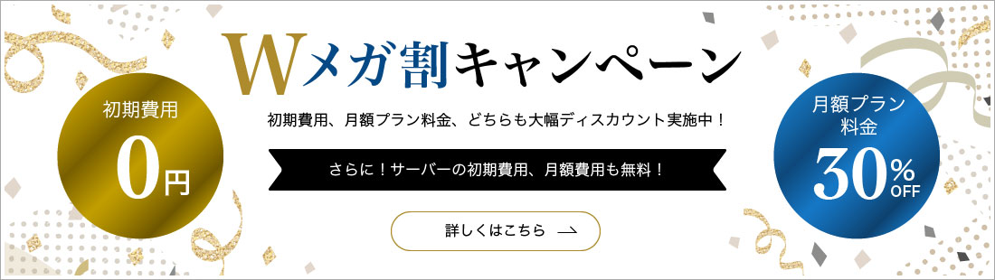 Wメガ割キャンペーン 初期費用、月額プラン料金、どちらも大幅ディスカウント実施中！ 初期費用0円 月額プラン料金30%OFF さらに！サーバーの初期費用、月額費用も無料！